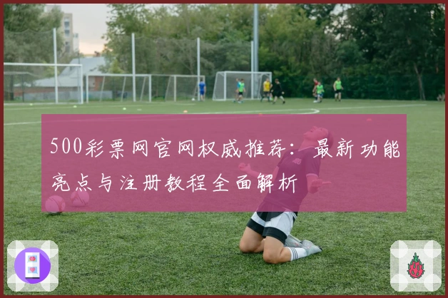500彩票网官网权威推荐：最新功能亮点与注册教程全面解析