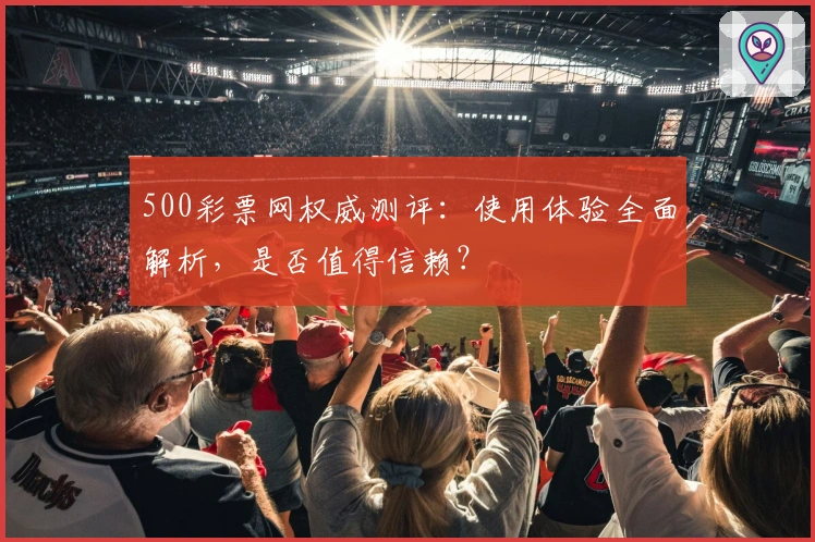 500彩票网权威测评：使用体验全面解析，是否值得信赖？