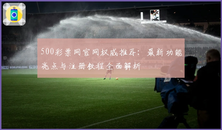 500彩票网官网权威推荐：最新功能亮点与注册教程全面解析