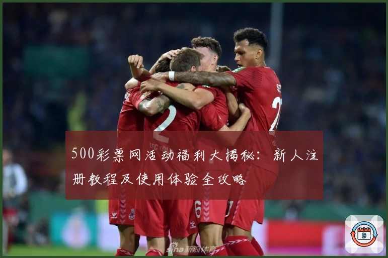 500彩票网活动福利大揭秘：新人注册教程及使用体验全攻略