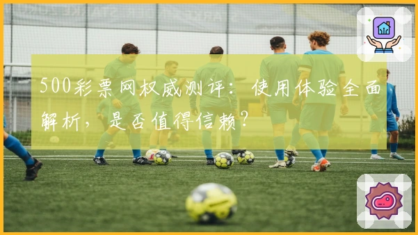 500彩票网权威测评：使用体验全面解析，是否值得信赖？