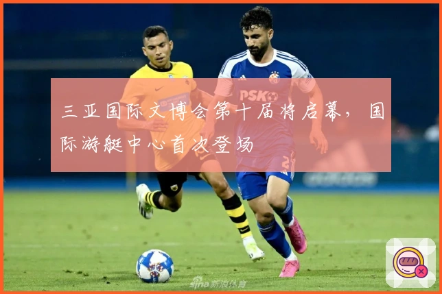 三亚国际文博会第十届将启幕，国际游艇中心首次登场